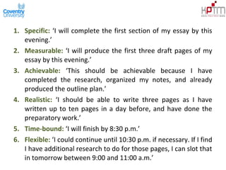 1. Specific: ‘I will complete the first section of my essay by this
evening.’
2. Measurable: ‘I will produce the first three draft pages of my
essay by this evening.’
3. Achievable: ‘This should be achievable because I have
completed the research, organized my notes, and already
produced the outline plan.’
4. Realistic: ‘I should be able to write three pages as I have
written up to ten pages in a day before, and have done the
preparatory work.’
5. Time-bound: ‘I will finish by 8:30 p.m.’
6. Flexible: ‘I could continue until 10:30 p.m. if necessary. If I find
I have additional research to do for those pages, I can slot that
in tomorrow between 9:00 and 11:00 a.m.’
 