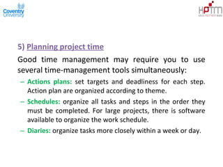 5) Planning project time
Good time management may require you to use
several time-management tools simultaneously:
– Actions plans: set targets and deadliness for each step.
Action plan are organized according to theme.
– Schedules: organize all tasks and steps in the order they
must be completed. For large projects, there is software
available to organize the work schedule.
– Diaries: organize tasks more closely within a week or day.
 