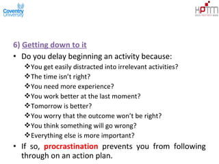 6) Getting down to it
• Do you delay beginning an activity because:
You get easily distracted into irrelevant activities?
The time isn’t right?
You need more experience?
You work better at the last moment?
Tomorrow is better?
You worry that the outcome won’t be right?
You think something will go wrong?
Everything else is more important?
• If so, procrastination prevents you from following
through on an action plan.
 