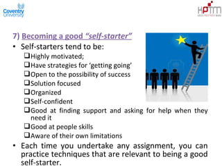 7) Becoming a good “self-starter”
• Self-starters tend to be:
Highly motivated;
Have strategies for ‘getting going’
Open to the possibility of success
Solution focused
Organized
Self-confident
Good at finding support and asking for help when they
need it
Good at people skills
Aware of their own limitations
• Each time you undertake any assignment, you can
practice techniques that are relevant to being a good
self-starter.
 