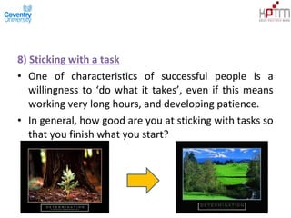 8) Sticking with a task
• One of characteristics of successful people is a
willingness to ‘do what it takes’, even if this means
working very long hours, and developing patience.
• In general, how good are you at sticking with tasks so
that you finish what you start?
 