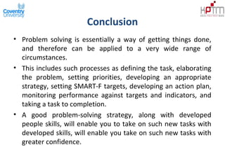 Conclusion
• Problem solving is essentially a way of getting things done,
and therefore can be applied to a very wide range of
circumstances.
• This includes such processes as defining the task, elaborating
the problem, setting priorities, developing an appropriate
strategy, setting SMART-F targets, developing an action plan,
monitoring performance against targets and indicators, and
taking a task to completion.
• A good problem-solving strategy, along with developed
people skills, will enable you to take on such new tasks with
developed skills, will enable you take on such new tasks with
greater confidence.
 