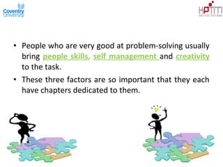 • People who are very good at problem-solving usually
bring people skills, self management and creativity
to the task.
• These three factors are so important that they each
have chapters dedicated to them.
 