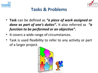 Tasks & Problems
• Task can be defined as “a piece of work assigned or
done as part of one's duties”. It also referred as “a
function to be performed or an objective”.
• It covers a wide range of circumstances.
• Task is used flexibility to refer to any activity or part
of a larger project.
 