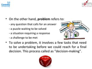 • On the other hand, problem refers to:
- any question that calls for an answer
- a puzzle waiting to be solved
- a situation requiring a response
- a challenge to be met
• To solve a problem, it involves a few tasks that need
to be undertaking before we could reach for a final
decision. This process called as “decision-making”.
 