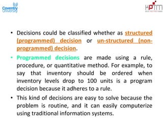 • Decisions could be classified whether as structured
(programmed) decision or un-structured (non-
programmed) decision.
• Programmed decisions are made using a rule,
procedure, or quantitative method. For example, to
say that inventory should be ordered when
inventory levels drop to 100 units is a program
decision because it adheres to a rule.
• This kind of decisions are easy to solve because the
problem is routine, and it can easily computerize
using traditional information systems.
 