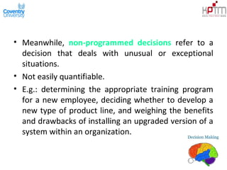 • Meanwhile, non-programmed decisions refer to a
decision that deals with unusual or exceptional
situations.
• Not easily quantifiable.
• E.g.: determining the appropriate training program
for a new employee, deciding whether to develop a
new type of product line, and weighing the benefits
and drawbacks of installing an upgraded version of a
system within an organization.
 