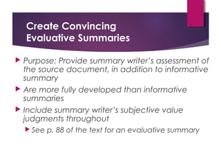 Create Convincing
Evaluative Summaries
 Purpose: Provide summary writer’s assessment of
the source document, in addition to informative
summary
 Are more fully developed than informative
summaries
 Include summary writer’s subjective value
judgments throughout
 See p. 88 of the text for an evaluative summary
Copyright © 2017, 2014, 2011 by Pearson Education, Inc.
All rights reserved.
 