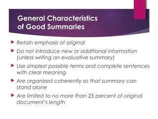 General Characteristics
of Good Summaries
 Retain emphasis of original
 Do not introduce new or additional information
(unless writing an evaluative summary)
 Use simplest possible terms and complete sentences
with clear meaning
 Are organized coherently so that summary can
stand alone
 Are limited to no more than 25 percent of original
document’s length
 