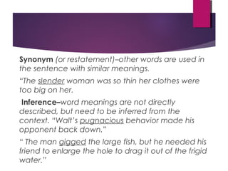 Synonym (or restatement)–other words are used in
the sentence with similar meanings.
“The slender woman was so thin her clothes were
too big on her.
Inference–word meanings are not directly
described, but need to be inferred from the
context. “Walt’s pugnacious behavior made his
opponent back down.”
“ The man gigged the large fish, but he needed his
friend to enlarge the hole to drag it out of the frigid
water.”
 