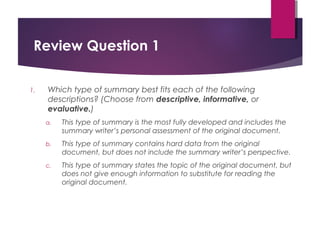 Review Question 1
1. Which type of summary best fits each of the following
descriptions? (Choose from descriptive, informative, or
evaluative.)
a. This type of summary is the most fully developed and includes the
summary writer’s personal assessment of the original document.
b. This type of summary contains hard data from the original
document, but does not include the summary writer’s perspective.
c. This type of summary states the topic of the original document, but
does not give enough information to substitute for reading the
original document.
Copyright © 2017, 2014, 2011 by Pearson Education, Inc.
All rights reserved.
 