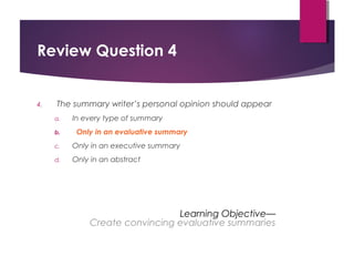 Review Question 4
4. The summary writer’s personal opinion should appear
a. In every type of summary
b. Only in an evaluative summary
c. Only in an executive summary
d. Only in an abstract
Learning Objective—
Create convincing evaluative summaries
Copyright © 2017, 2014, 2011 by Pearson Education, Inc.
All rights reserved.
 