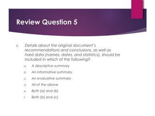 Review Question 5
5. Details about the original document’s
recommendations and conclusions, as well as
hard data (names, dates, and statistics), should be
included in which of the following?
a. A descriptive summary
b. An informative summary
c. An evaluative summary
d. All of the above
e. Both (a) and (b)
f. Both (b) and (c)
Copyright © 2017, 2014, 2011 by Pearson Education, Inc.
All rights reserved.
 
