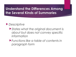 Understand the Differences Among
the Several Kinds of Summaries
 Descriptive
States what the original document is
about but does not convey specific
information
Functions like a table of contents in
paragraph form
 