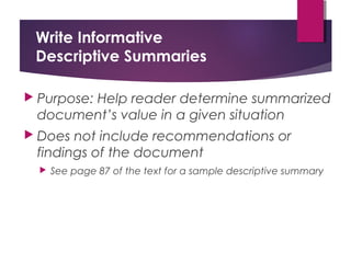 Write Informative
Descriptive Summaries
 Purpose: Help reader determine summarized
document’s value in a given situation
 Does not include recommendations or
findings of the document
 See page 87 of the text for a sample descriptive summary
Copyright © 2017, 2014, 2011 by Pearson Education, Inc.
All rights reserved.
 