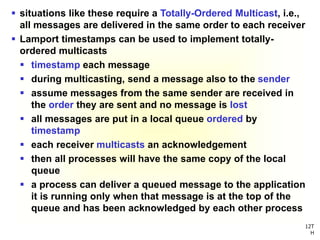 12T
H
 situations like these require a Totally-Ordered Multicast, i.e.,
all messages are delivered in the same order to each receiver
 Lamport timestamps can be used to implement totally-
ordered multicasts
 timestamp each message
 during multicasting, send a message also to the sender
 assume messages from the same sender are received in
the order they are sent and no message is lost
 all messages are put in a local queue ordered by
timestamp
 each receiver multicasts an acknowledgement
 then all processes will have the same copy of the local
queue
 a process can deliver a queued message to the application
it is running only when that message is at the top of the
queue and has been acknowledged by each other process
 