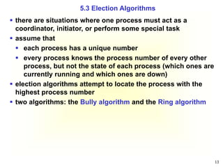 13
 there are situations where one process must act as a
coordinator, initiator, or perform some special task
 assume that
 each process has a unique number
 every process knows the process number of every other
process, but not the state of each process (which ones are
currently running and which ones are down)
 election algorithms attempt to locate the process with the
highest process number
 two algorithms: the Bully algorithm and the Ring algorithm
5.3 Election Algorithms
 
