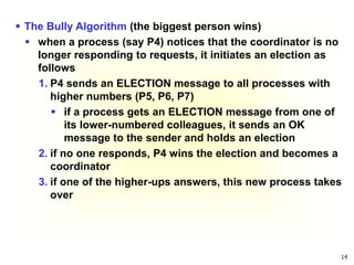 14
 The Bully Algorithm (the biggest person wins)
 when a process (say P4) notices that the coordinator is no
longer responding to requests, it initiates an election as
follows
1. P4 sends an ELECTION message to all processes with
higher numbers (P5, P6, P7)
 if a process gets an ELECTION message from one of
its lower-numbered colleagues, it sends an OK
message to the sender and holds an election
2. if no one responds, P4 wins the election and becomes a
coordinator
3. if one of the higher-ups answers, this new process takes
over
 