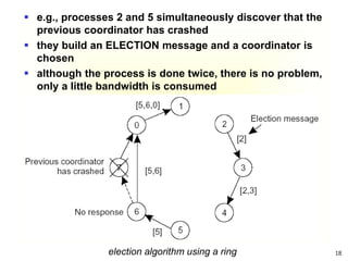 18
election algorithm using a ring
 e.g., processes 2 and 5 simultaneously discover that the
previous coordinator has crashed
 they build an ELECTION message and a coordinator is
chosen
 although the process is done twice, there is no problem,
only a little bandwidth is consumed
 