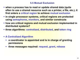 19
 when a process has to read or update shared data (quite
often to use a shared resource such as a printer, a file, etc.), it
first enters a critical region to achieve mutual exclusion
 in single processor systems, critical regions are protected
using semaphores, monitors, and similar constructs
 how are critical regions and mutual exclusion implemented in
distributed systems?
 three algorithms: centralized, distributed, and token ring
 A Centralized Algorithm
 a coordinator is appointed and is in charge of granting
permissions
 three messages required: request, grant, release
5.5 Mutual Exclusion
 