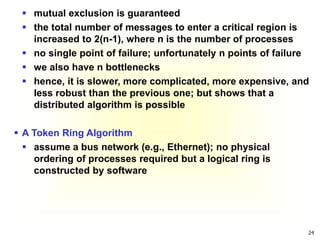 24
 mutual exclusion is guaranteed
 the total number of messages to enter a critical region is
increased to 2(n-1), where n is the number of processes
 no single point of failure; unfortunately n points of failure
 we also have n bottlenecks
 hence, it is slower, more complicated, more expensive, and
less robust than the previous one; but shows that a
distributed algorithm is possible
 A Token Ring Algorithm
 assume a bus network (e.g., Ethernet); no physical
ordering of processes required but a logical ring is
constructed by software
 