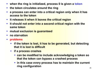 26
 when the ring is initialized, process 0 is given a token
 the token circulates around the ring
 a process can enter into a critical region only when it has
access to the token
 it releases it when it leaves the critical region
 it should not enter into a second critical region with the
same token
 mutual exclusion is guaranteed
 no starvation
 problems
 if the token is lost, it has to be generated, but detecting
that it is lost is difficult
 if a process crashes
 can be modified to include acknowledging a token so
that the token can bypass a crashed process
 in this case every process has to maintain the current
ring configuration
 