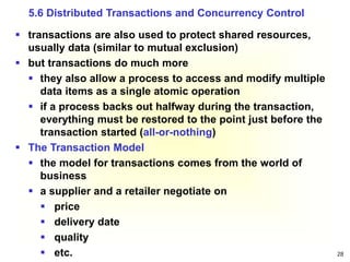 28
 transactions are also used to protect shared resources,
usually data (similar to mutual exclusion)
 but transactions do much more
 they also allow a process to access and modify multiple
data items as a single atomic operation
 if a process backs out halfway during the transaction,
everything must be restored to the point just before the
transaction started (all-or-nothing)
 The Transaction Model
 the model for transactions comes from the world of
business
 a supplier and a retailer negotiate on
 price
 delivery date
 quality
 etc.
5.6 Distributed Transactions and Concurrency Control
 