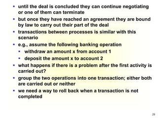 29
 until the deal is concluded they can continue negotiating
or one of them can terminate
 but once they have reached an agreement they are bound
by law to carry out their part of the deal
 transactions between processes is similar with this
scenario
 e.g., assume the following banking operation
 withdraw an amount x from account 1
 deposit the amount x to account 2
 what happens if there is a problem after the first activity is
carried out?
 group the two operations into one transaction; either both
are carried out or neither
 we need a way to roll back when a transaction is not
completed
 