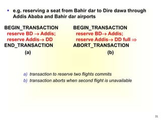 31
a) transaction to reserve two flights commits
b) transaction aborts when second flight is unavailable
BEGIN_TRANSACTION
reserve BD  Addis;
reserve Addis DD
END_TRANSACTION
(a)
BEGIN_TRANSACTION
reserve BD Addis;
reserve Addis DD full 
ABORT_TRANSACTION
(b)
 e.g. reserving a seat from Bahir dar to Dire dawa through
Addis Ababa and Bahir dar airports
 