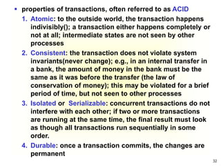 32
 properties of transactions, often referred to as ACID
1. Atomic: to the outside world, the transaction happens
indivisibly(); a transaction either happens completely or
not at all; intermediate states are not seen by other
processes
2. Consistent: the transaction does not violate system
invariants(never change); e.g., in an internal transfer in
a bank, the amount of money in the bank must be the
same as it was before the transfer (the law of
conservation of money); this may be violated for a brief
period of time, but not seen to other processes
3. Isolated or Serializable: concurrent transactions do not
interfere with each other; if two or more transactions
are running at the same time, the final result must look
as though all transactions run sequentially in some
order.
4. Durable: once a transaction commits, the changes are
permanent
 