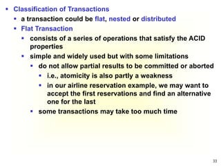 33
 Classification of Transactions
 a transaction could be flat, nested or distributed
 Flat Transaction
 consists of a series of operations that satisfy the ACID
properties
 simple and widely used but with some limitations
 do not allow partial results to be committed or aborted
 i.e., atomicity is also partly a weakness
 in our airline reservation example, we may want to
accept the first reservations and find an alternative
one for the last
 some transactions may take too much time
 