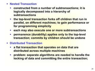34
 Nested Transaction
 constructed from a number of subtransactions; it is
logically decomposed into a hierarchy of
subtransactions
 the top-level transaction forks off children that run in
parallel, on different machines; to gain performance or
for programming simplicity
 each may also execute one or more subtransactions
 permanence (durability) applies only to the top-level
transaction; commits by children should be undone
 Distributed Transaction
 a flat transaction that operates on data that are
distributed across multiple machines
 problem: separate algorithms are needed to handle the
locking of data and committing the entire transaction;
 