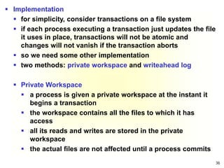 36
 Implementation
 for simplicity, consider transactions on a file system
 if each process executing a transaction just updates the file
it uses in place, transactions will not be atomic and
changes will not vanish if the transaction aborts
 so we need some other implementation
 two methods: private workspace and writeahead log
 Private Workspace
 a process is given a private workspace at the instant it
begins a transaction
 the workspace contains all the files to which it has
access
 all its reads and writes are stored in the private
workspace
 the actual files are not affected until a process commits
 