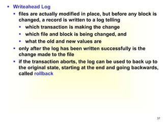 37
 Writeahead Log
 files are actually modified in place, but before any block is
changed, a record is written to a log telling
 which transaction is making the change
 which file and block is being changed, and
 what the old and new values are
 only after the log has been written successfully is the
change made to the file
 if the transaction aborts, the log can be used to back up to
the original state, starting at the end and going backwards,
called rollback
 