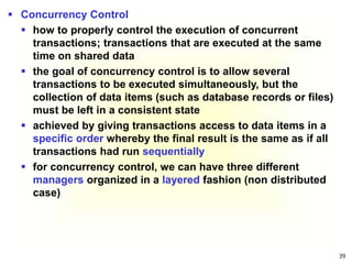 39
 Concurrency Control
 how to properly control the execution of concurrent
transactions; transactions that are executed at the same
time on shared data
 the goal of concurrency control is to allow several
transactions to be executed simultaneously, but the
collection of data items (such as database records or files)
must be left in a consistent state
 achieved by giving transactions access to data items in a
specific order whereby the final result is the same as if all
transactions had run sequentially
 for concurrency control, we can have three different
managers organized in a layered fashion (non distributed
case)
 
