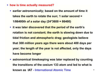 4
 how is time actually measured?
 earlier astronomically; based on the amount of time it
takes the earth to rotate the sun; 1 solar second =
1/86400th of a solar day (24*3600 = 86400)
 it was later discovered that the period of the earth’s
rotation is not constant; the earth is slowing down due to
tidal friction and atmospheric drag; geologists believe
that 300 million years ago there were about 400 days per
year; the length of the year is not affected, only the days
have become longer
 astronomical timekeeping was later replaced by counting
the transitions of the cesium 133 atom and led to what is
known as IAT - International Atomic Time
 