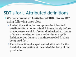 SDT’s for L-Attributed definitions
 We can convert an L-attributed SDD into an SDT
using following two rules:
 Embed the action that computes the inherited
attributes for a nonterminal A immediately before
that occurrence of A. if several inherited attributes
of A are dpendent on one another in an acyclic
fashion, order them so that those needed first are
computed first
 Place the action of a synthesized attribute for the
head of a production at the end of the body of the
production
 