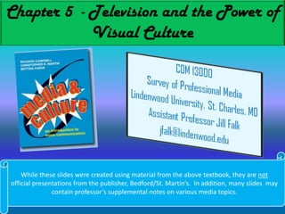 Chapter 5  - Television and the Power of Visual Culture While these slides were created using material from the above textbook, they are not official presentations from the publisher, Bedford/St. Martin’s.  In addition, many slides  may contain professor’s supplemental notes on various media topics. 