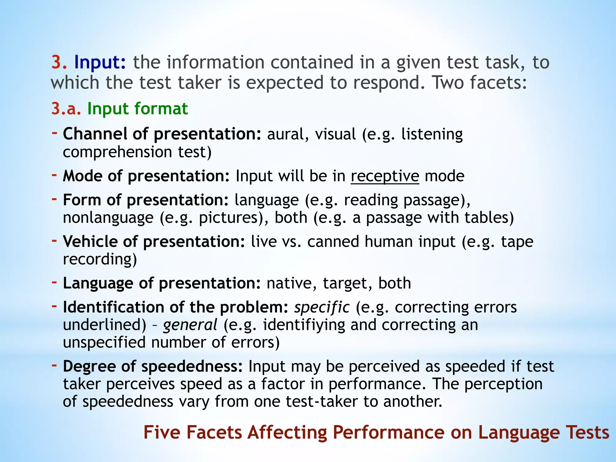 3. Input: the information contained in a given test task, to
which the test taker is expected to respond. Two facets:
3.a. Input format
- Channel of presentation: aural, visual (e.g. listening
comprehension test)
- Mode of presentation: Input will be in receptive mode
- Form of presentation: language (e.g. reading passage),
nonlanguage (e.g. pictures), both (e.g. a passage with tables)
- Vehicle of presentation: live vs. canned human input (e.g. tape
recording)
- Language of presentation: native, target, both
- Identification of the problem: specific (e.g. correcting errors
underlined) – general (e.g. identifiying and correcting an
unspecified number of errors)
- Degree of speededness: Input may be perceived as speeded if test
taker perceives speed as a factor in performance. The perception
of speededness vary from one test-taker to another.
Five Facets Affecting Performance on Language Tests
 