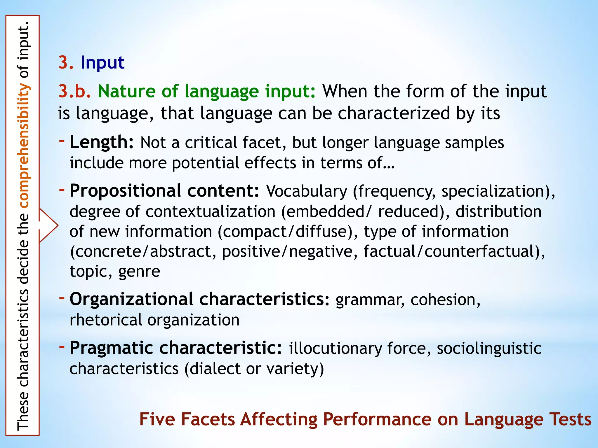 3. Input
3.b. Nature of language input: When the form of the input
is language, that language can be characterized by its
-Length: Not a critical facet, but longer language samples
include more potential effects in terms of…
-Propositional content: Vocabulary (frequency, specialization),
degree of contextualization (embedded/ reduced), distribution
of new information (compact/diffuse), type of information
(concrete/abstract, positive/negative, factual/counterfactual),
topic, genre
-Organizational characteristics: grammar, cohesion,
rhetorical organization
-Pragmatic characteristic: illocutionary force, sociolinguistic
characteristics (dialect or variety)
Thesecharacteristicsdecidethecomprehensibilityofinput.
Five Facets Affecting Performance on Language Tests
 