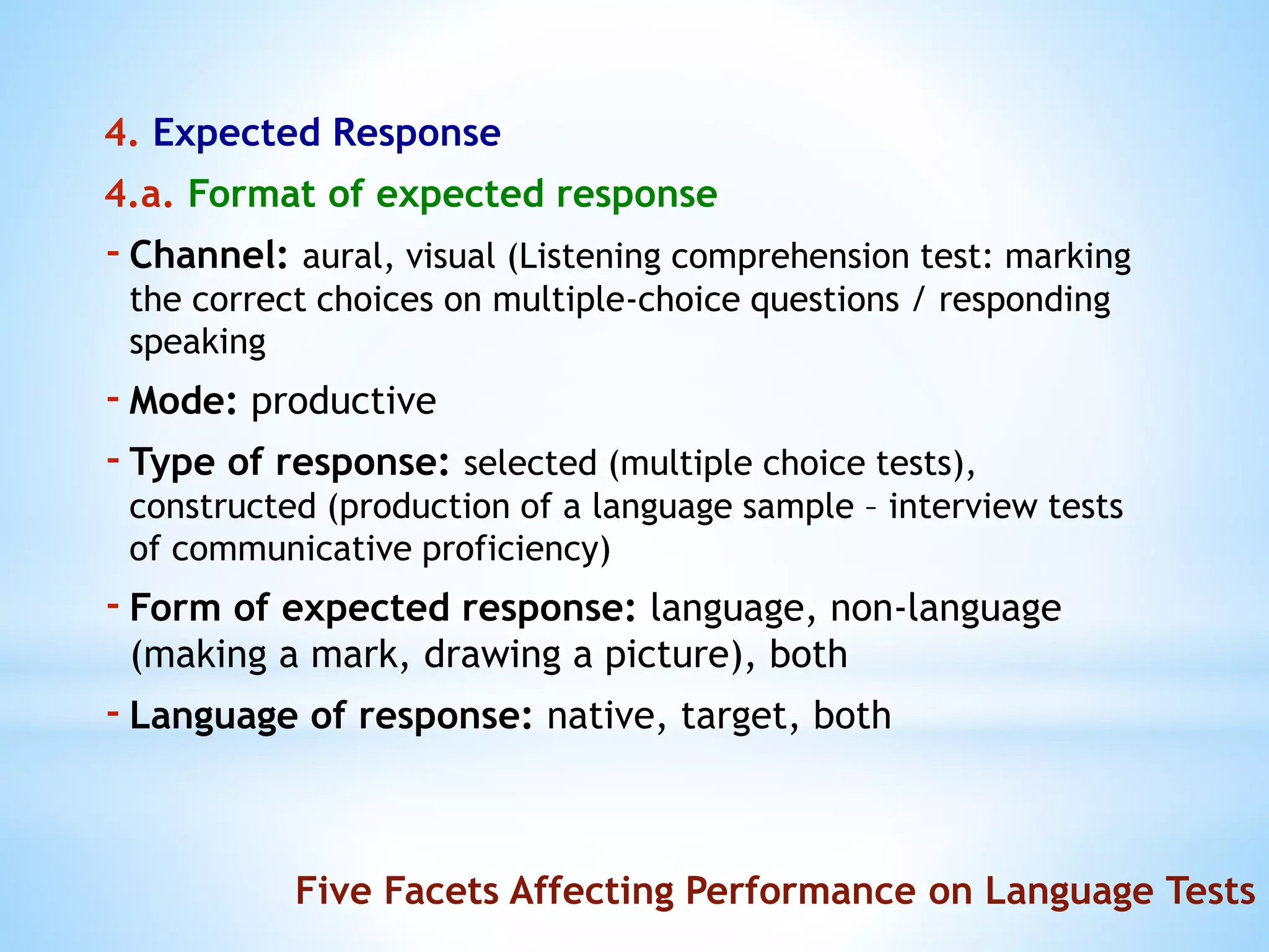 4. Expected Response
4.a. Format of expected response
-Channel: aural, visual (Listening comprehension test: marking
the correct choices on multiple-choice questions / responding
speaking
-Mode: productive
-Type of response: selected (multiple choice tests),
constructed (production of a language sample – interview tests
of communicative proficiency)
-Form of expected response: language, non-language
(making a mark, drawing a picture), both
-Language of response: native, target, both
Five Facets Affecting Performance on Language Tests
 