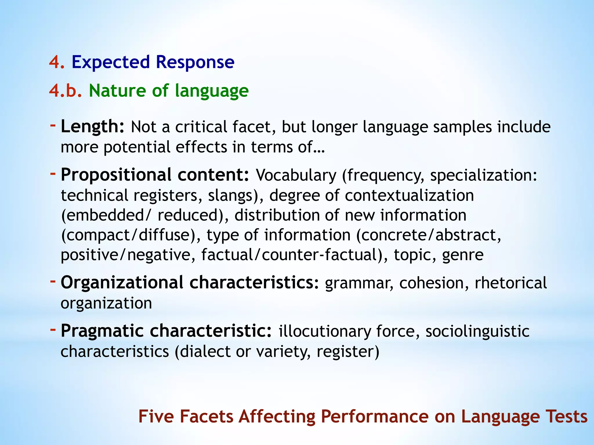 4. Expected Response
4.b. Nature of language
Five Facets Affecting Performance on Language Tests
-Length: Not a critical facet, but longer language samples include
more potential effects in terms of…
-Propositional content: Vocabulary (frequency, specialization:
technical registers, slangs), degree of contextualization
(embedded/ reduced), distribution of new information
(compact/diffuse), type of information (concrete/abstract,
positive/negative, factual/counter-factual), topic, genre
-Organizational characteristics: grammar, cohesion, rhetorical
organization
-Pragmatic characteristic: illocutionary force, sociolinguistic
characteristics (dialect or variety, register)
 