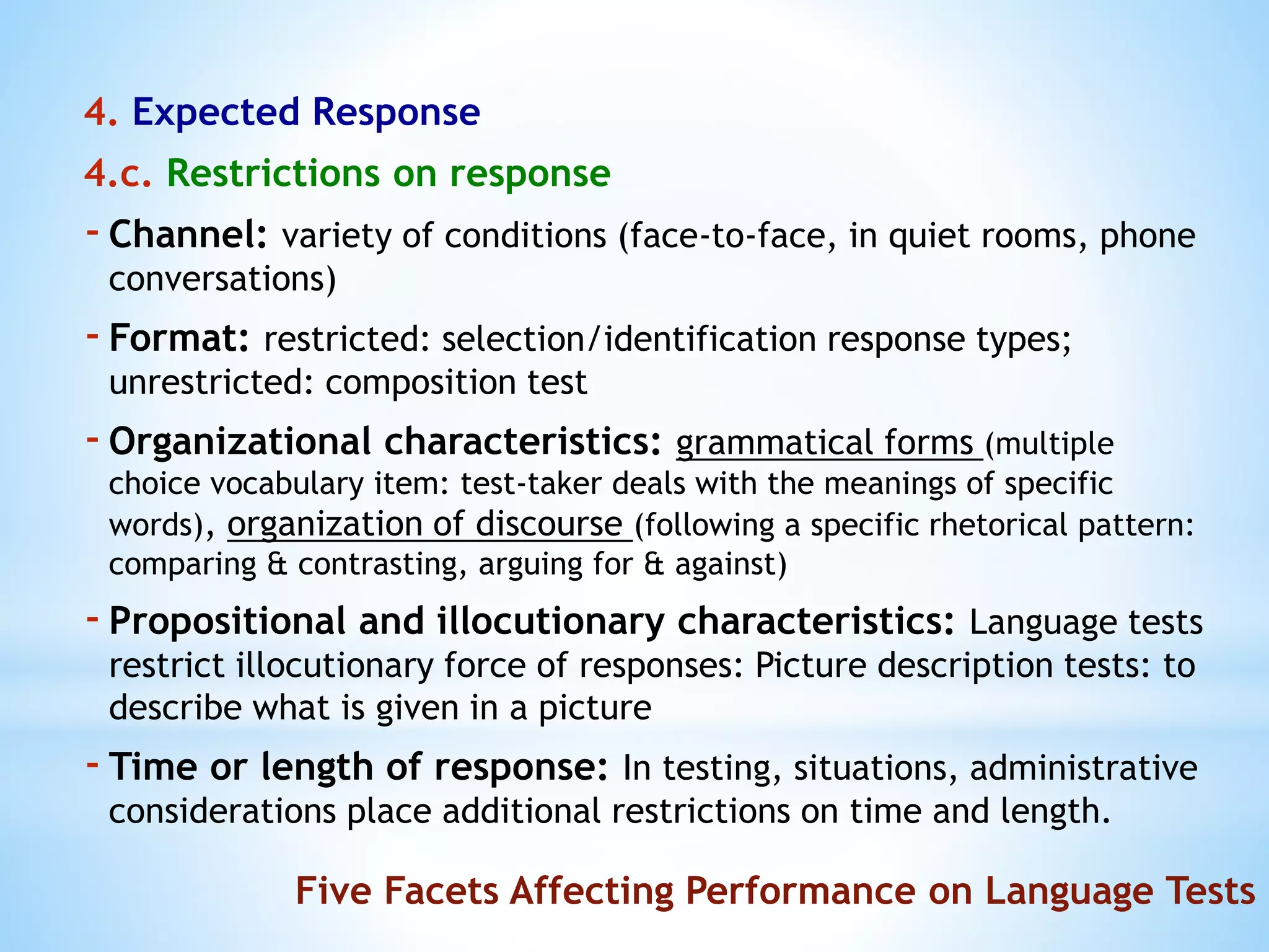4. Expected Response
4.c. Restrictions on response
-Channel: variety of conditions (face-to-face, in quiet rooms, phone
conversations)
-Format: restricted: selection/identification response types;
unrestricted: composition test
-Organizational characteristics: grammatical forms (multiple
choice vocabulary item: test-taker deals with the meanings of specific
words), organization of discourse (following a specific rhetorical pattern:
comparing & contrasting, arguing for & against)
-Propositional and illocutionary characteristics: Language tests
restrict illocutionary force of responses: Picture description tests: to
describe what is given in a picture
-Time or length of response: In testing, situations, administrative
considerations place additional restrictions on time and length.
Five Facets Affecting Performance on Language Tests
 