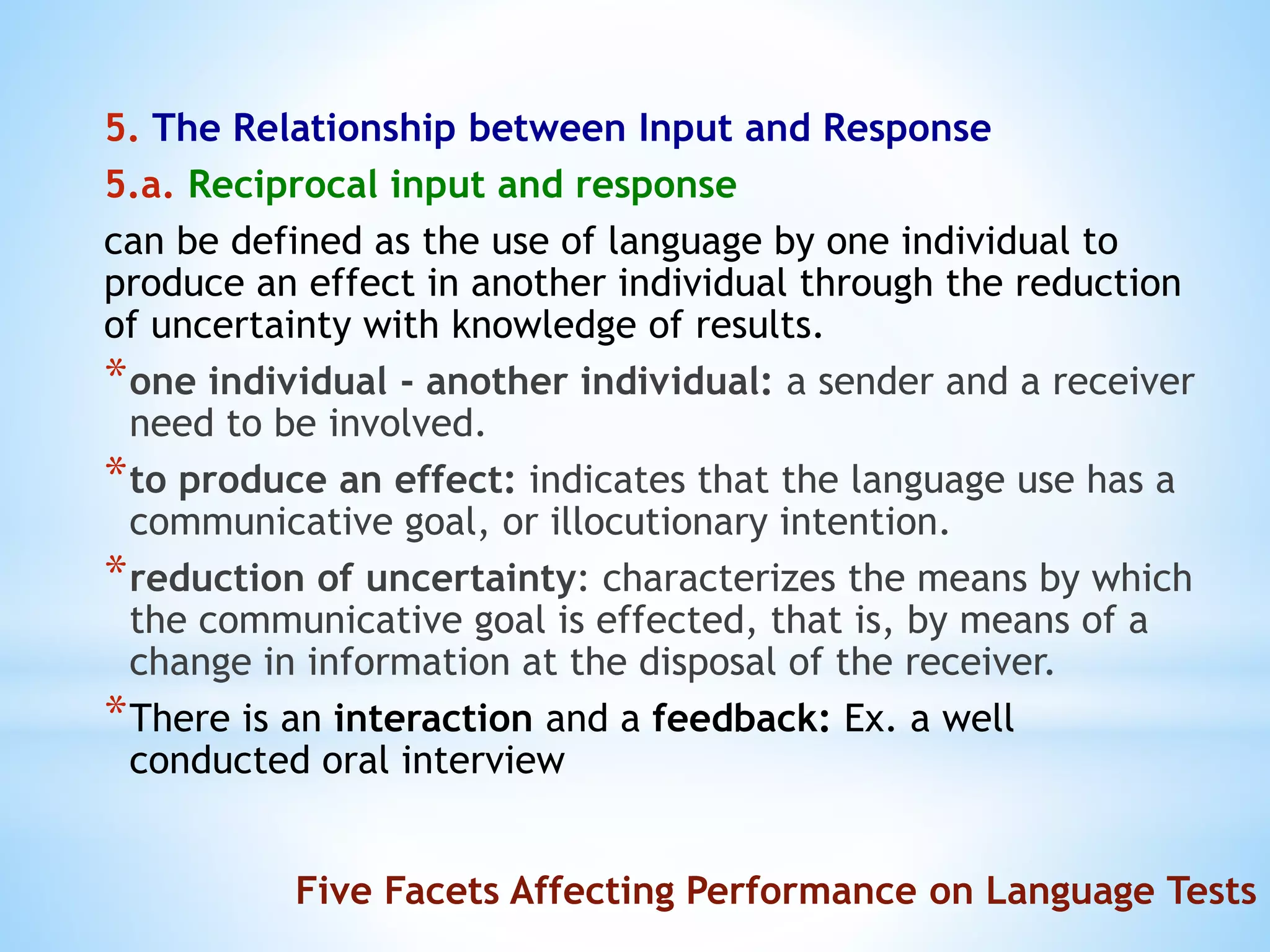5. The Relationship between Input and Response
5.a. Reciprocal input and response
can be defined as the use of language by one individual to
produce an effect in another individual through the reduction
of uncertainty with knowledge of results.
*one individual - another individual: a sender and a receiver
need to be involved.
*to produce an effect: indicates that the language use has a
communicative goal, or illocutionary intention.
*reduction of uncertainty: characterizes the means by which
the communicative goal is effected, that is, by means of a
change in information at the disposal of the receiver.
*There is an interaction and a feedback: Ex. a well
conducted oral interview
Five Facets Affecting Performance on Language Tests
 
