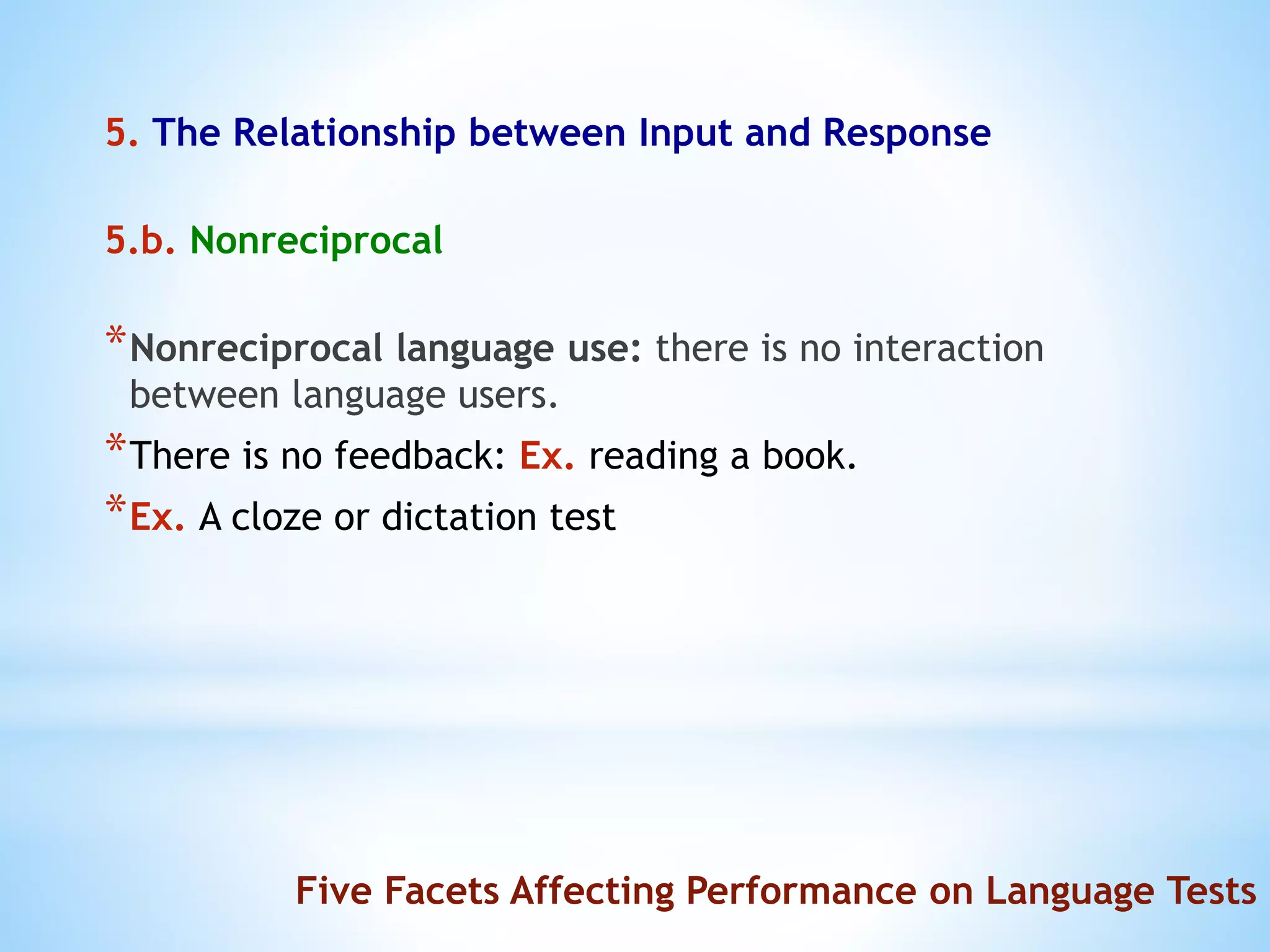 5. The Relationship between Input and Response
5.b. Nonreciprocal
*Nonreciprocal language use: there is no interaction
between language users.
*There is no feedback: Ex. reading a book.
*Ex. A cloze or dictation test
Five Facets Affecting Performance on Language Tests
 