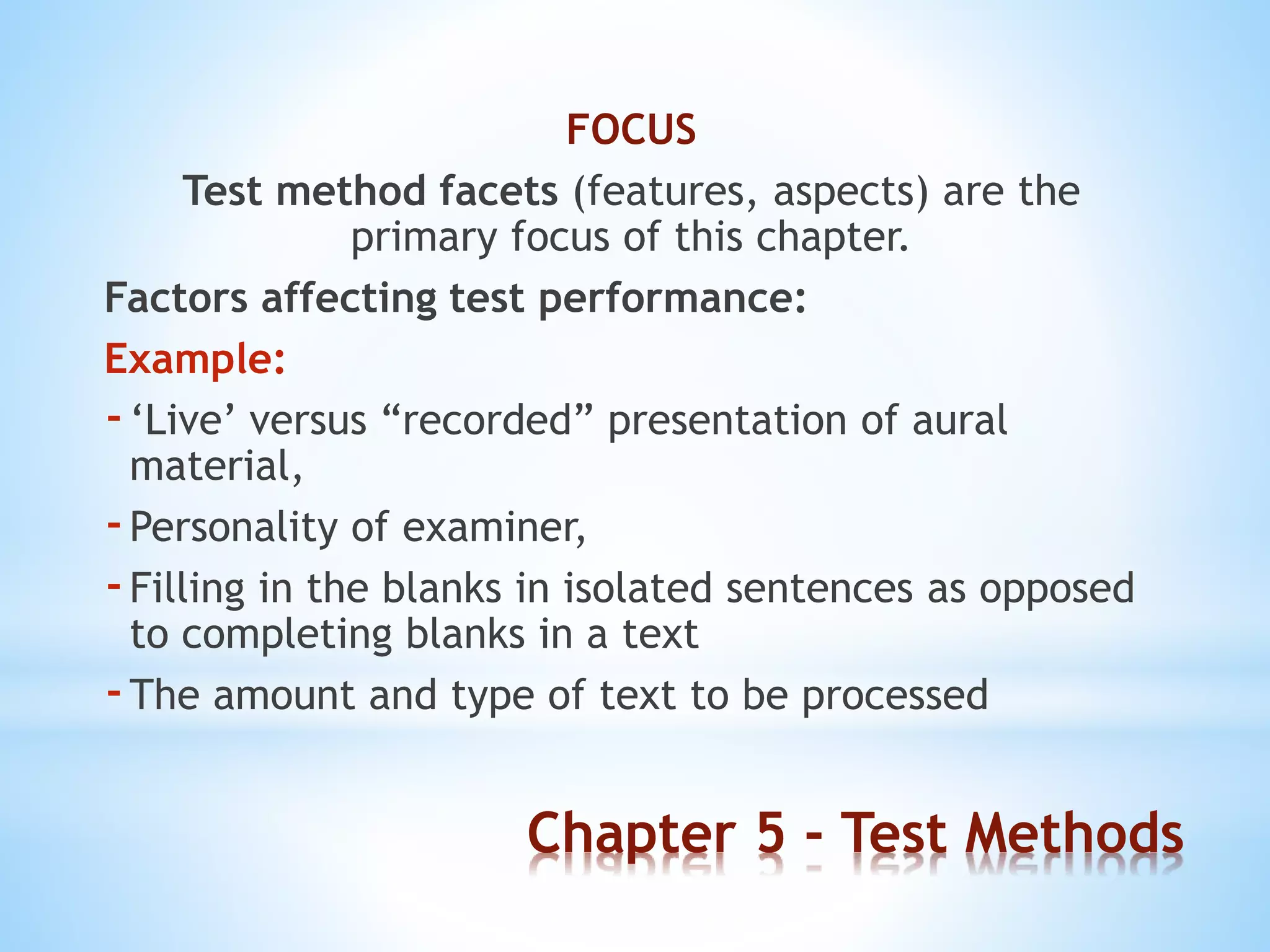 Chapter 5 - Test Methods
FOCUS
Test method facets (features, aspects) are the
primary focus of this chapter.
Factors affecting test performance:
Example:
-‘Live’ versus “recorded” presentation of aural
material,
-Personality of examiner,
-Filling in the blanks in isolated sentences as opposed
to completing blanks in a text
-The amount and type of text to be processed
 