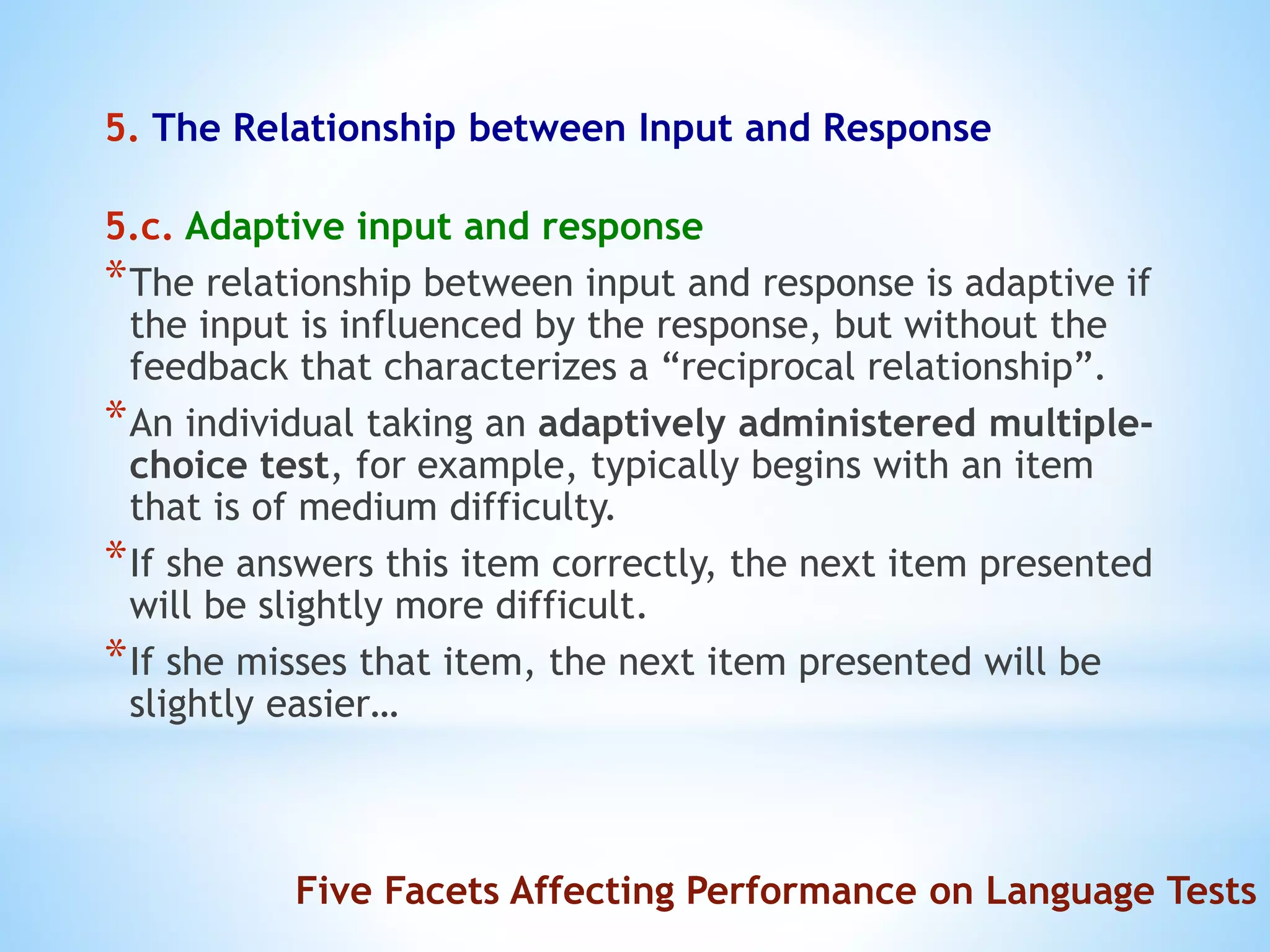 5. The Relationship between Input and Response
5.c. Adaptive input and response
*The relationship between input and response is adaptive if
the input is influenced by the response, but without the
feedback that characterizes a “reciprocal relationship”.
*An individual taking an adaptively administered multiple-
choice test, for example, typically begins with an item
that is of medium difficulty.
*If she answers this item correctly, the next item presented
will be slightly more difficult.
*If she misses that item, the next item presented will be
slightly easier…
Five Facets Affecting Performance on Language Tests
 