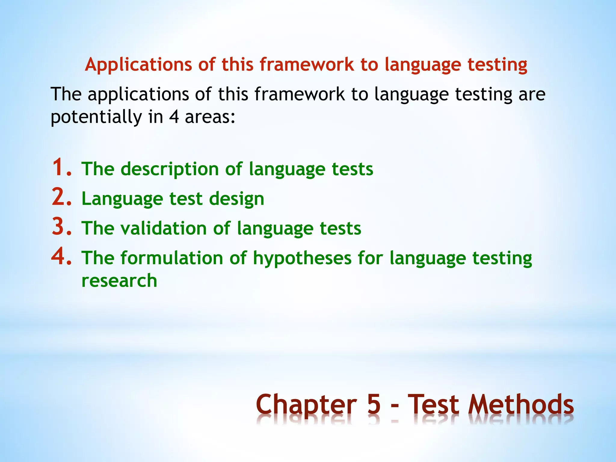 Chapter 5 - Test Methods
Applications of this framework to language testing
The applications of this framework to language testing are
potentially in 4 areas:
1. The description of language tests
2. Language test design
3. The validation of language tests
4. The formulation of hypotheses for language testing
research
 