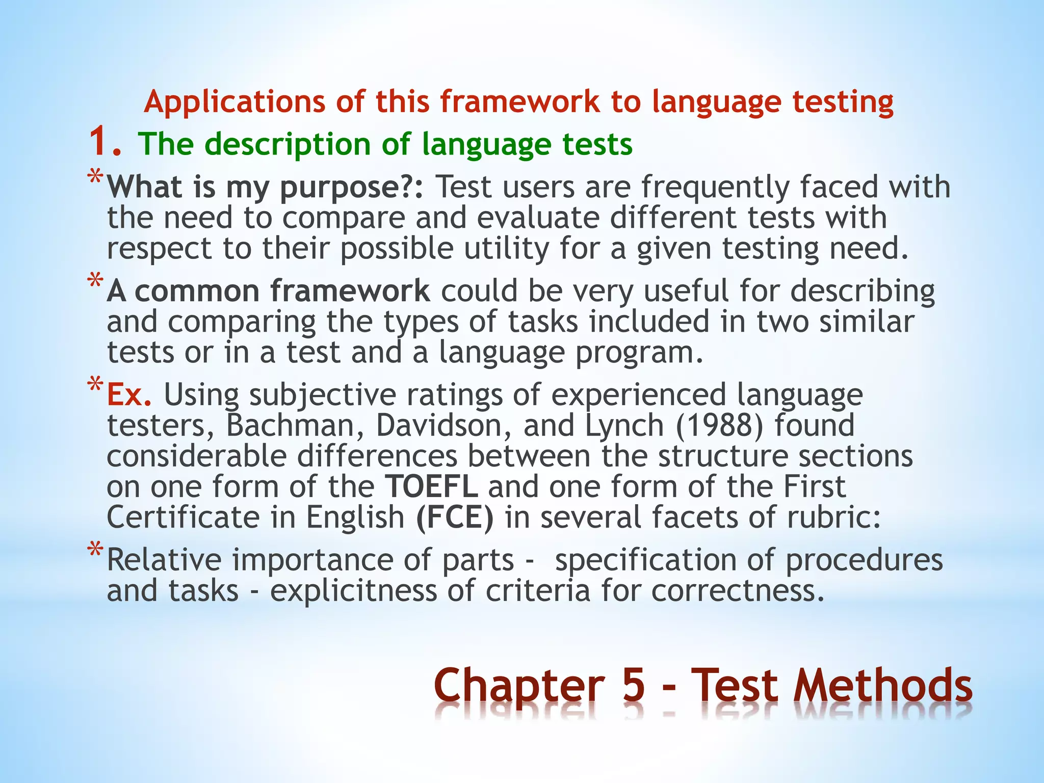 Chapter 5 - Test Methods
Applications of this framework to language testing
1. The description of language tests
*What is my purpose?: Test users are frequently faced with
the need to compare and evaluate different tests with
respect to their possible utility for a given testing need.
*A common framework could be very useful for describing
and comparing the types of tasks included in two similar
tests or in a test and a language program.
*Ex. Using subjective ratings of experienced language
testers, Bachman, Davidson, and Lynch (1988) found
considerable differences between the structure sections
on one form of the TOEFL and one form of the First
Certificate in English (FCE) in several facets of rubric:
*Relative importance of parts - specification of procedures
and tasks - explicitness of criteria for correctness.
 