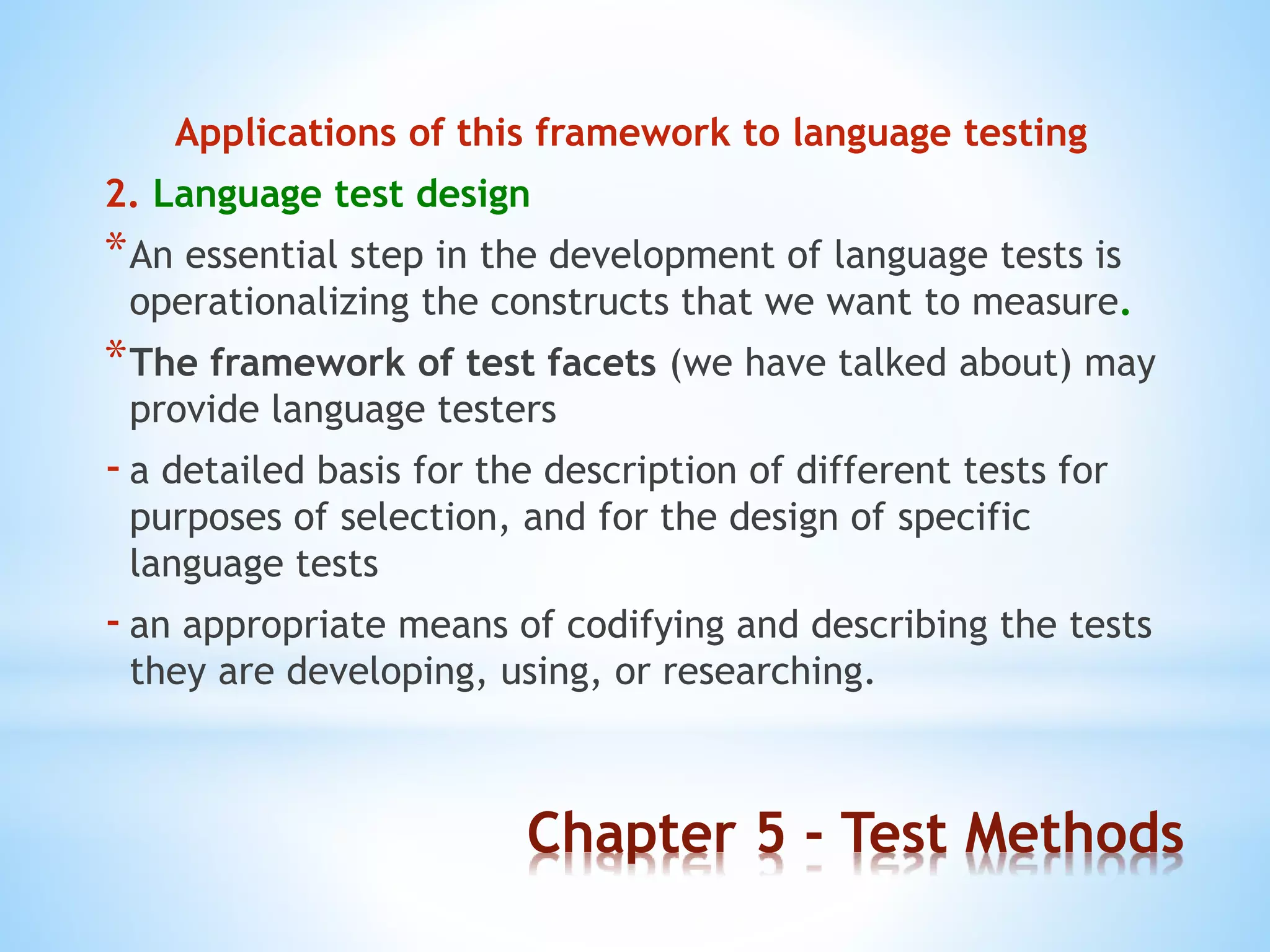 Chapter 5 - Test Methods
Applications of this framework to language testing
2. Language test design
*An essential step in the development of language tests is
operationalizing the constructs that we want to measure.
*The framework of test facets (we have talked about) may
provide language testers
-a detailed basis for the description of different tests for
purposes of selection, and for the design of specific
language tests
-an appropriate means of codifying and describing the tests
they are developing, using, or researching.
 